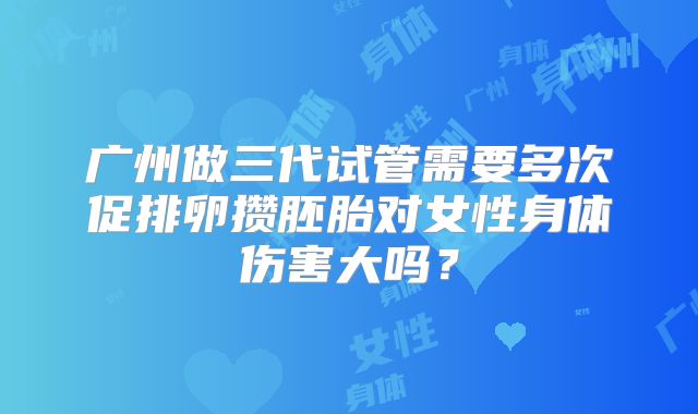 广州做三代试管需要多次促排卵攒胚胎对女性身体伤害大吗？