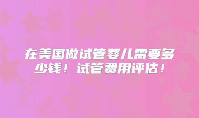 在美国做试管婴儿需要多少钱!试管费用评估!