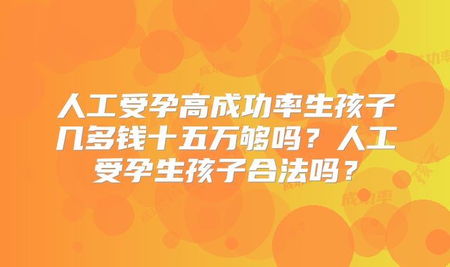 人工受孕高成功率生孩子几多钱十五万够吗?人工受孕生孩子合法吗?
