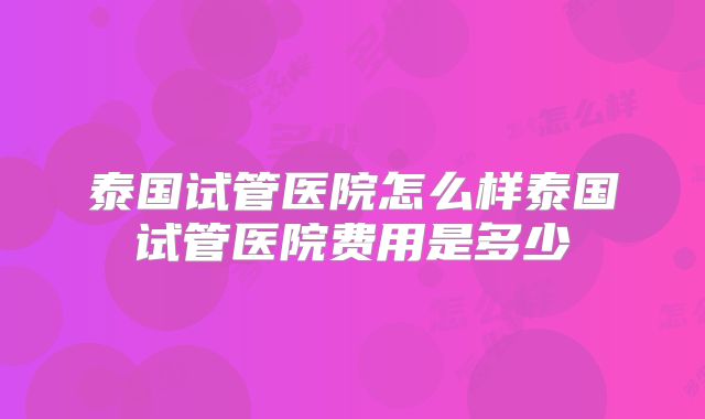 泰国试管医院怎么样泰国试管医院费用是多少