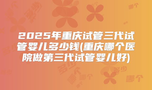 2025年重庆试管三代试管婴儿多少钱(重庆哪个医院做第三代试管婴儿好)