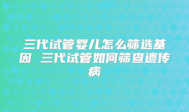 三代试管婴儿怎么筛选基因 三代试管如何筛查遗传病