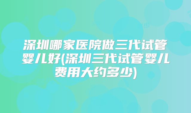 深圳哪家医院做三代试管婴儿好(深圳三代试管婴儿费用大约多少)