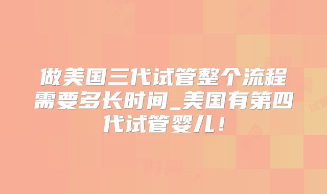 做美国三代试管整个流程需要多长时间_美国有第四代试管婴儿！