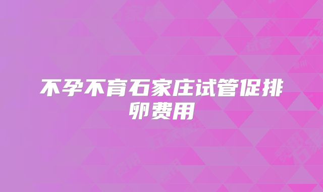 不孕不育石家庄试管促排卵费用