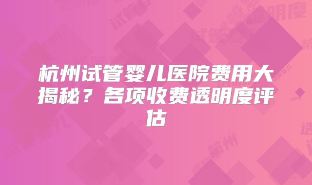 杭州试管婴儿医院费用大揭秘？各项收费透明度评估