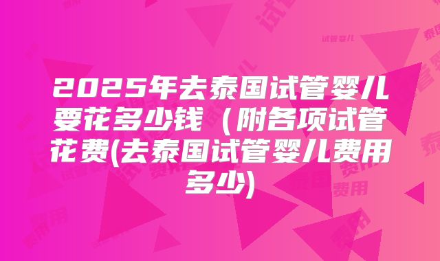 2025年去泰国试管婴儿要花多少钱（附各项试管花费(去泰国试管婴儿费用多少)