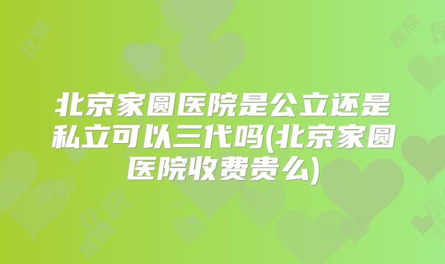 北京家圆医院是公立还是私立可以三代吗(北京家圆医院收费贵么)