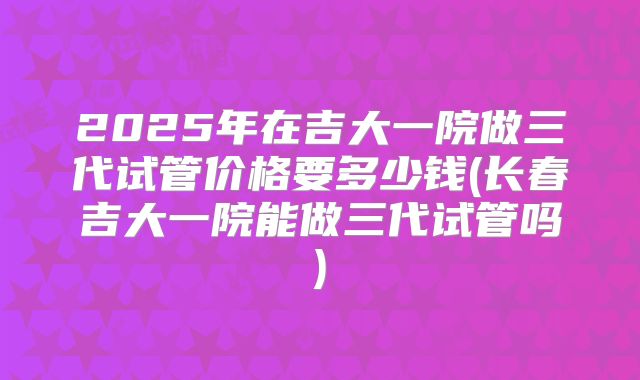 2025年在吉大一院做三代试管价格要多少钱(长春吉大一院能做三代试管吗)