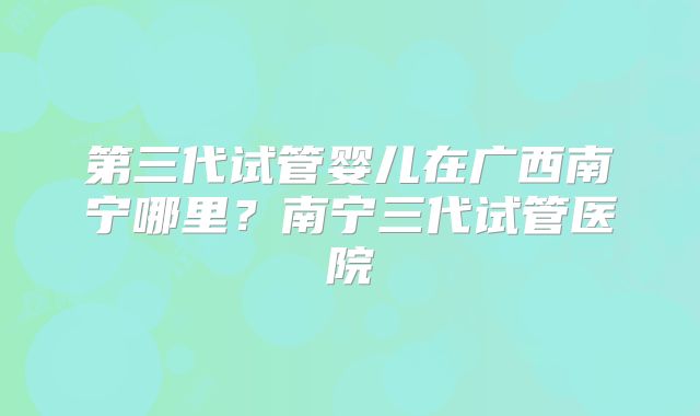 第三代试管婴儿在广西南宁哪里？南宁三代试管医院