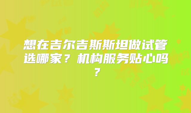 想在吉尔吉斯斯坦做试管选哪家?机构服务贴心吗?
