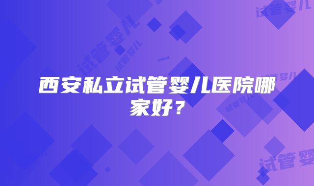 西安私立试管婴儿医院哪家好？
