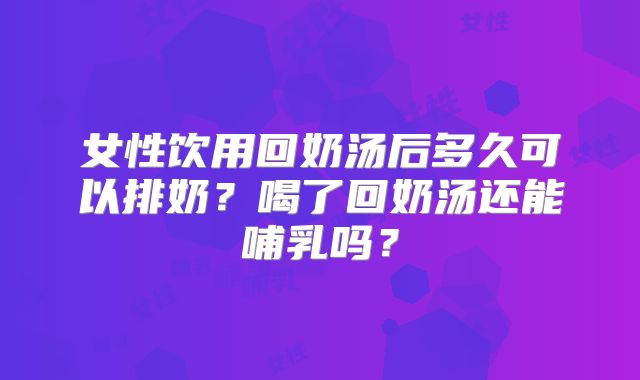 女性饮用回奶汤后多久可以排奶?喝了回奶汤还能哺乳吗?