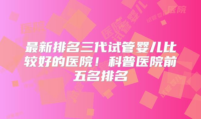 最新排名三代试管婴儿比较好的医院！科普医院前五名排名