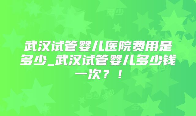 武汉试管婴儿医院费用是多少_武汉试管婴儿多少钱一次?!