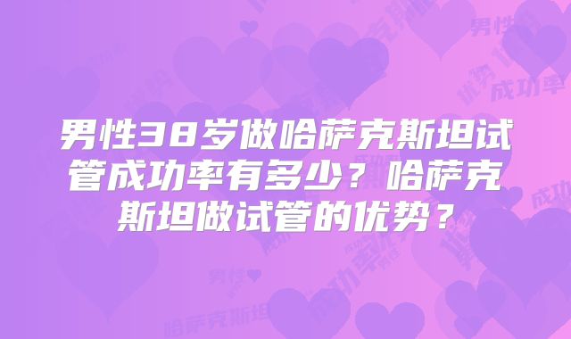 男性38岁做哈萨克斯坦试管成功率有多少？哈萨克斯坦做试管的优势？