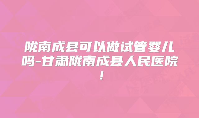陇南成县可以做试管婴儿吗-甘肃陇南成县人民医院！