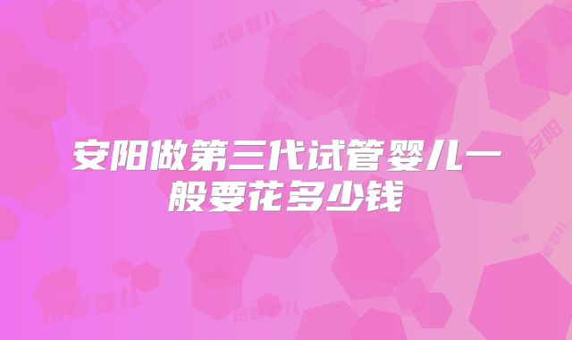 安阳做第三代试管婴儿一般要花多少钱