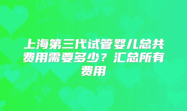 上海第三代试管婴儿总共费用需要多少？汇总所有费用