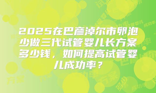 2025在巴彦淖尔市卵泡少做三代试管婴儿长方案多少钱,如何提高试管婴儿成功率?