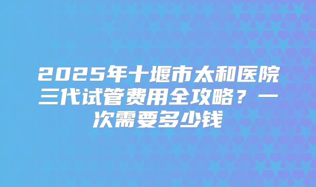2025年十堰市太和医院三代试管费用全攻略?一次需要多少钱