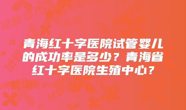 青海红十字医院试管婴儿的成功率是多少？青海省红十字医院生殖中心？