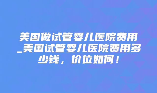 美国做试管婴儿医院费用_美国试管婴儿医院费用多少钱,价位如何!