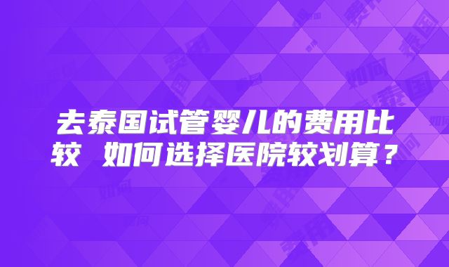 去泰国试管婴儿的费用比较 如何选择医院较划算？