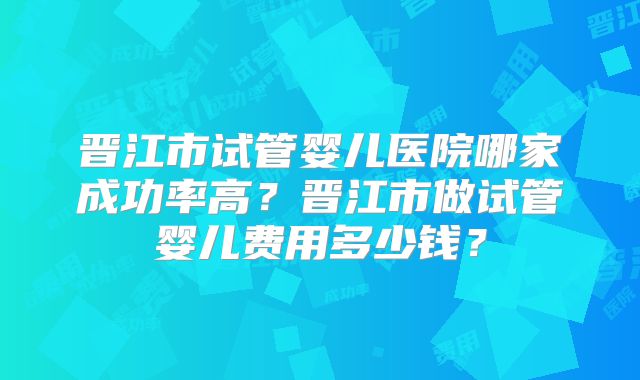 晋江市试管婴儿医院哪家成功率高？晋江市做试管婴儿费用多少钱？