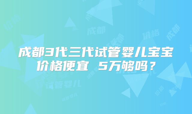 成都3代三代试管婴儿宝宝价格便宜 5万够吗？