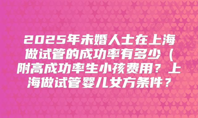 2025年未婚人士在上海做试管的成功率有多少（附高成功率生小孩费用？上海做试管婴儿女方条件？