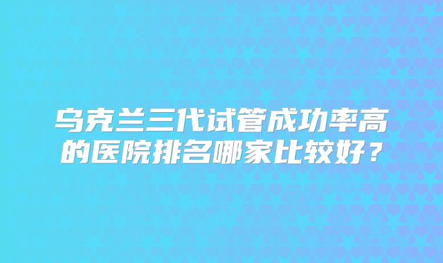 乌克兰三代试管成功率高的医院排名哪家比较好？