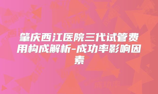 肇庆西江医院三代试管费用构成解析-成功率影响因素