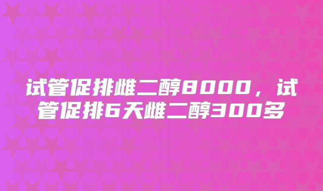 试管促排雌二醇8000,试管促排6天雌二醇300多