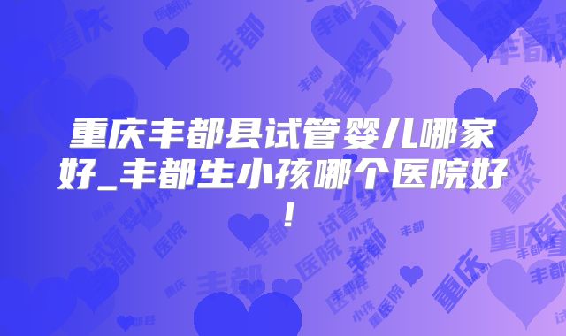 重庆丰都县试管婴儿哪家好_丰都生小孩哪个医院好！