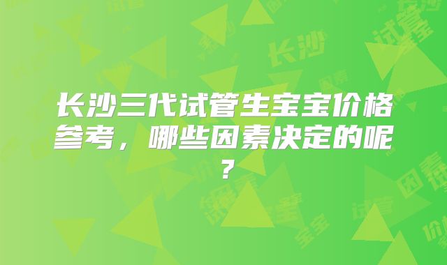 长沙三代试管生宝宝价格参考,哪些因素决定的呢?