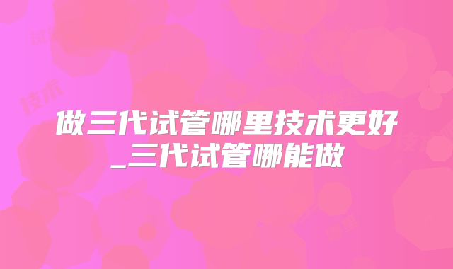 做三代试管哪里技术更好_三代试管哪能做