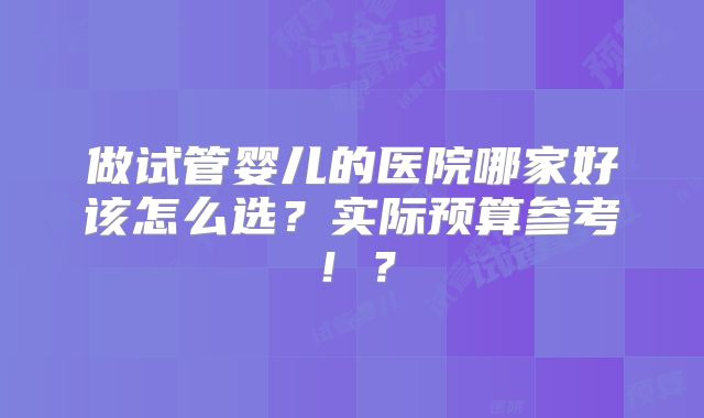 做试管婴儿的医院哪家好该怎么选？实际预算参考！？