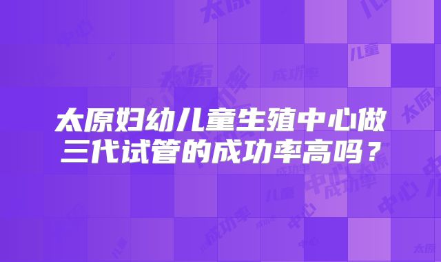 太原妇幼儿童生殖中心做三代试管的成功率高吗?