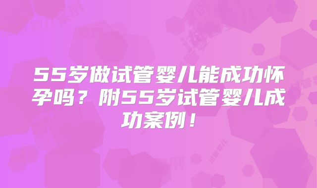 55岁做试管婴儿能成功怀孕吗？附55岁试管婴儿成功案例！