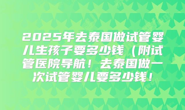 2025年去泰国做试管婴儿生孩子要多少钱（附试管医院导航！去泰国做一次试管婴儿要多少钱！