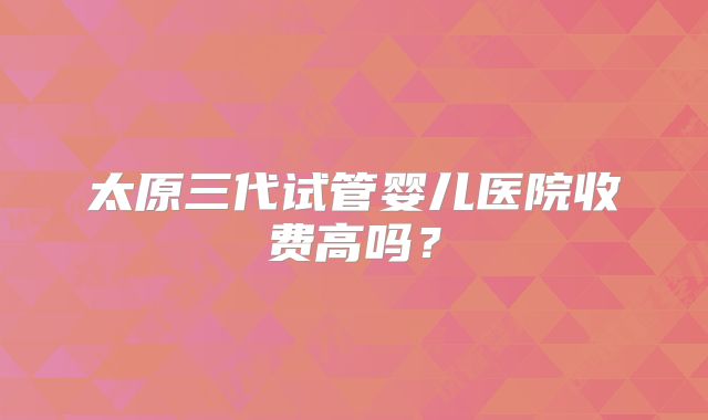 太原三代试管婴儿医院收费高吗？