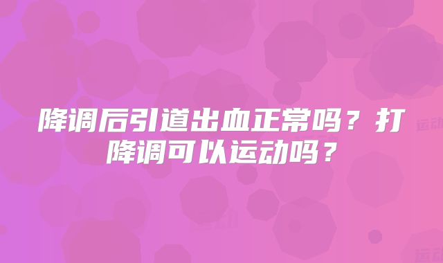 降调后引道出血正常吗？打降调可以运动吗？