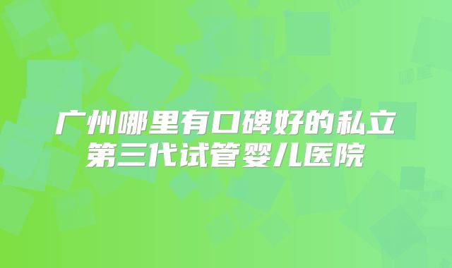 广州哪里有口碑好的私立第三代试管婴儿医院