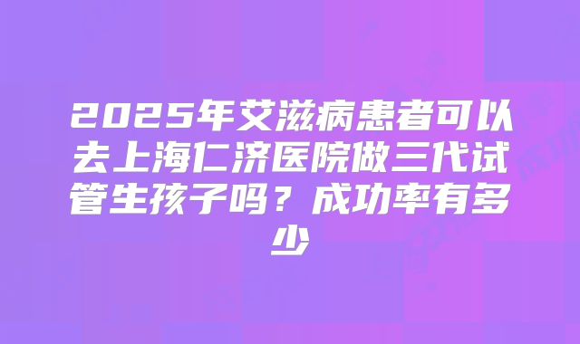 2025年艾滋病患者可以去上海仁济医院做三代试管生孩子吗?成功率有多少