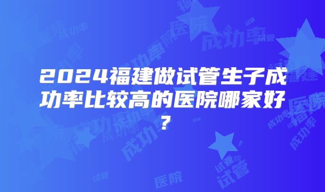 2024福建做试管生子成功率比较高的医院哪家好?