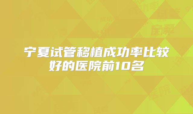 宁夏试管移植成功率比较好的医院前10名