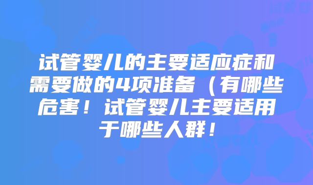 试管婴儿的主要适应症和需要做的4项准备(有哪些危害!试管婴儿主要适用于哪些人群!