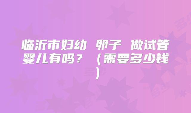 临沂市妇幼 卵子 做试管婴儿有吗?(需要多少钱)