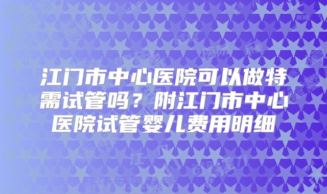 江门市中心医院可以做特需试管吗？附江门市中心医院试管婴儿费用明细
